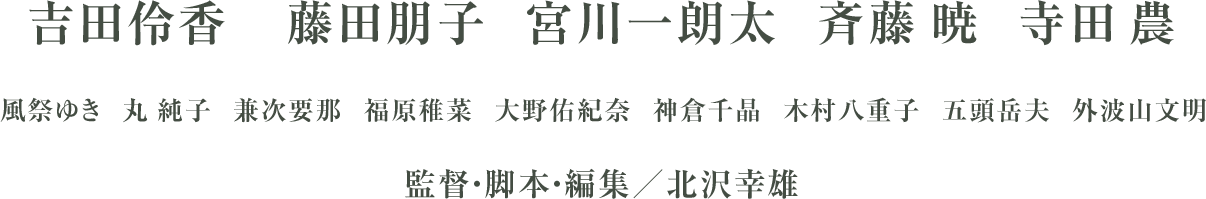 吉田伶香 藤田朋子 宮川一朗太 斉藤 暁 寺田 農 風祭ゆき 丸 純子 兼次要那 福原稚菜 大野佑紀奈 神倉千晶 木村八重子 五頭岳夫 外波山文明 監督・脚本・編集/北沢幸雄 作曲・編曲:富澤タク エンディングテーマ「小さなこえでも」(歌:Toshie)製作:三英堂商事/アイ・エム・ティ 配給:アイ・エム・ティ 配給協力:FLICKK 2022年/126分/ステレオ ©三英堂商事/アイ・エム・ティ