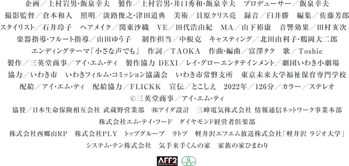 企画/上村岩男・飯泉幸夫 製作/上村岩男・井口秀和・飯泉幸夫 プロデューサー/飯泉幸夫 撮影監督/倉本和人 照明/淡路俊之・津田道典 美術/貝原クリス亮 録音/臼井勝 編集/佐藤芳郎
スタイリスト/石井玲子 ヘアメイク/関東沙織 VE/田代浩由紀 MA/山下裕康 音響効果/田村亥次 楽器指導・フルート指導/山田ゆう子 制作担当/中根克 キャスティング/北田由利子・鶴岡大二郎
エンディングテーマ「小さな声でも」 作詞/TAOKA 作曲・編曲/富澤タク 歌/Toshie 製作/三英堂商事/アイ・エム・ティ 製作協力 DEXI/レイ・グローエンタテインメント/劇団いわき小劇場
協力/いわき市 いわきフィルム・コミッション協議会 いわき市常磐支所 東京未来大学福祉保育専門学校 配給/アイ・エム・ティ 配給協力/FLICKK 宣伝/とこしえ
2022年/126分/カラー/ステレオ ©三英堂商事/アイ・エム・ティ
協賛/日本生命保険相互会社 武蔵野営業部 ㈱アイダ設計 三峰電気株式会社 情報通信ネットワーク事業本部 株式会社エム・テイ・フード ダイヤモンド経営者倶楽部
株式会社西郷山RP 株式会社PLY トップグループ ラトブ 軽井沢エフエム放送株式会社「軽井沢 ラジオ大学」 システム・テン株式会社 気手来手くんの家 家族の家ひまわり