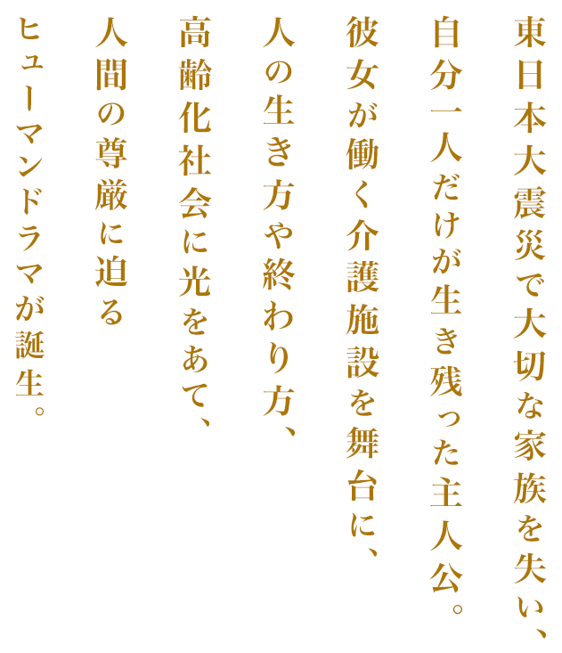 東日本大震災で大切な家族を失い、自分一人だけが生き残った主人公。彼女が働く介護施設を舞台に、人の生き方や終わり方、高齢化社会に光をあて、人間の尊厳に迫るヒューマンドラマが誕生。